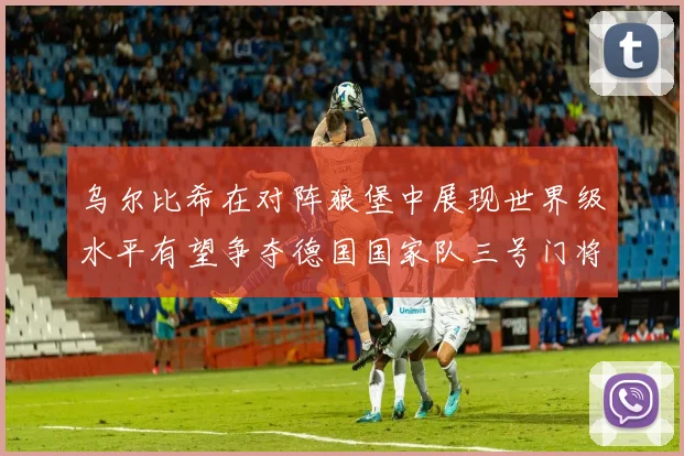 乌尔比希在对阵狼堡中展现世界级水平有望争夺德国国家队三号门将位置