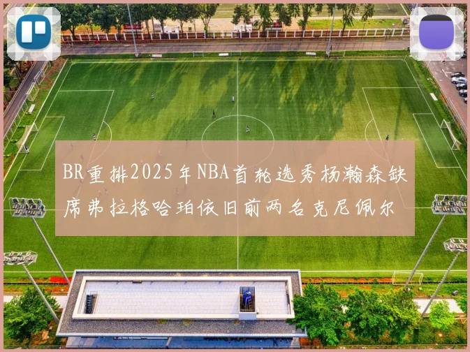 BR重排2025年NBA首轮选秀杨瀚森缺席弗拉格哈珀依旧前两名克尼佩尔锁定探花位