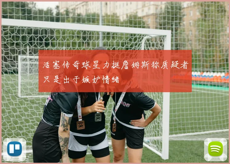 活塞传奇球星力挺詹姆斯称质疑者只是出于嫉妒情绪