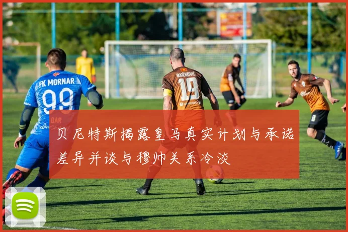 贝尼特斯揭露皇马真实计划与承诺差异并谈与穆帅关系冷淡