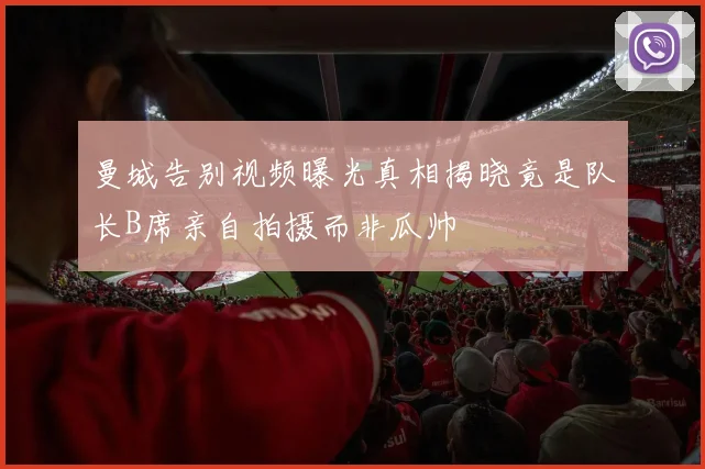 曼城告别视频曝光真相揭晓竟是队长B席亲自拍摄而非瓜帅