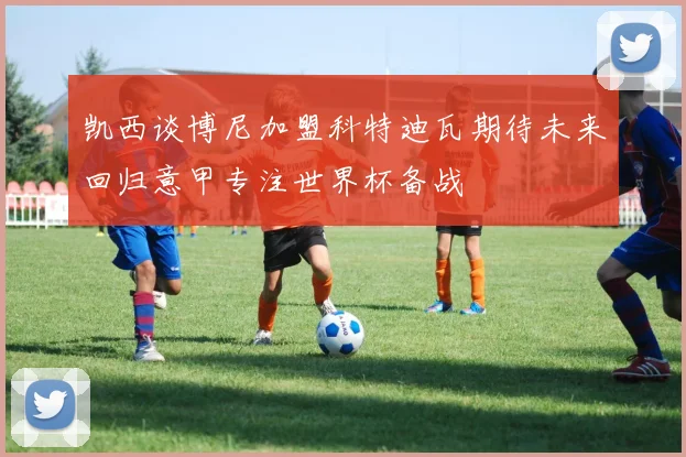 凯西谈博尼加盟科特迪瓦期待未来回归意甲专注世界杯备战