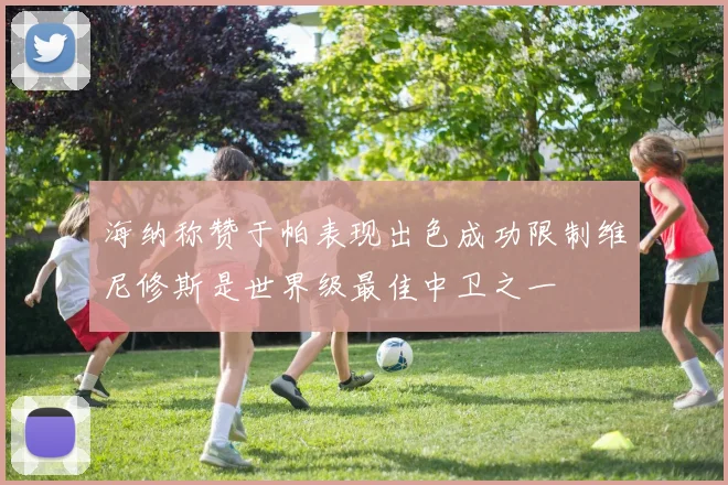 海纳称赞于帕表现出色成功限制维尼修斯是世界级最佳中卫之一