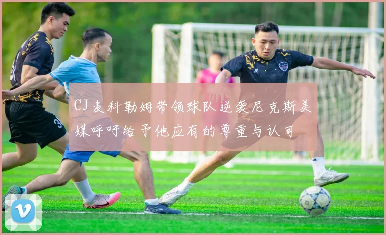 CJ麦科勒姆带领球队逆袭尼克斯美媒呼吁给予他应有的尊重与认可