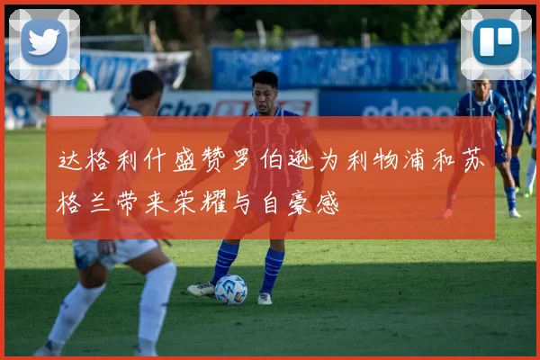 达格利什盛赞罗伯逊为利物浦和苏格兰带来荣耀与自豪感