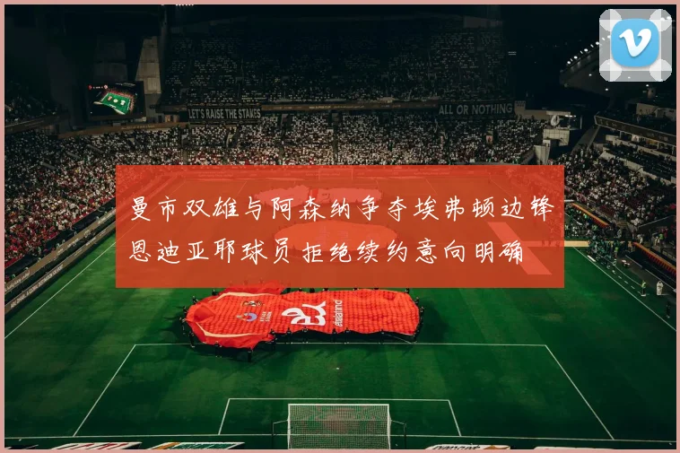 曼市双雄与阿森纳争夺埃弗顿边锋恩迪亚耶球员拒绝续约意向明确