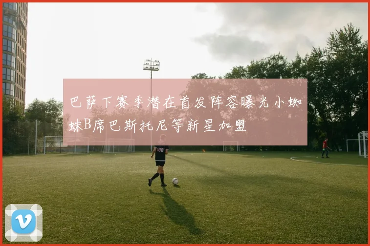 巴萨下赛季潜在首发阵容曝光小蜘蛛B席巴斯托尼等新星加盟