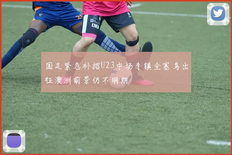国足紧急补招U23中场李镇全塞鸟出征澳洲前景仍不明朗