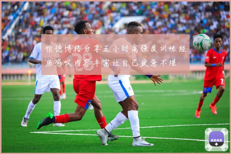 伦德博格分享五小时高强度训练经历感叹内容丰富让自己疲惫不堪