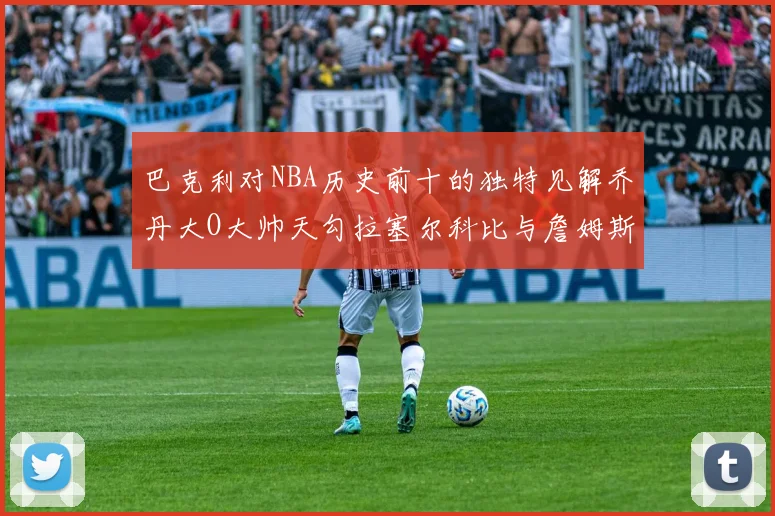巴克利对NBA历史前十的独特见解乔丹大O大帅天勾拉塞尔科比与詹姆斯排名分析