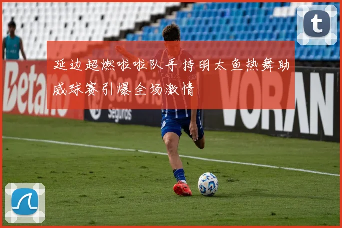 延边超燃啦啦队手持明太鱼热舞助威球赛引爆全场激情