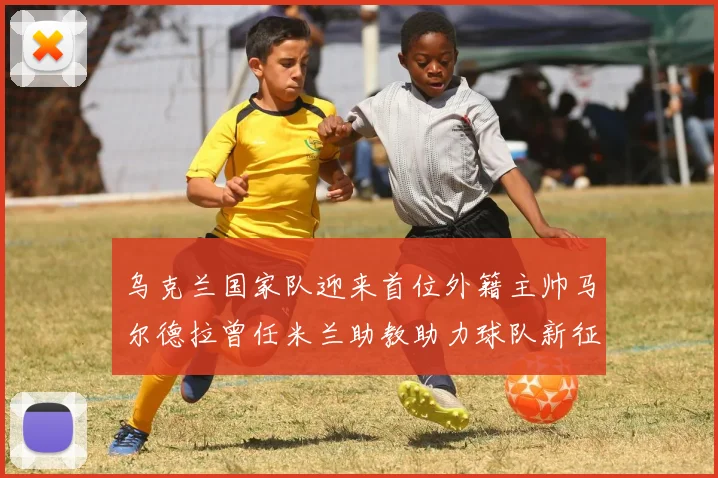 乌克兰国家队迎来首位外籍主帅马尔德拉曾任米兰助教助力球队新征程