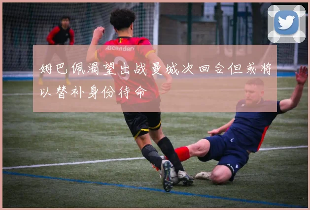 姆巴佩渴望出战曼城次回合但或将以替补身份待命