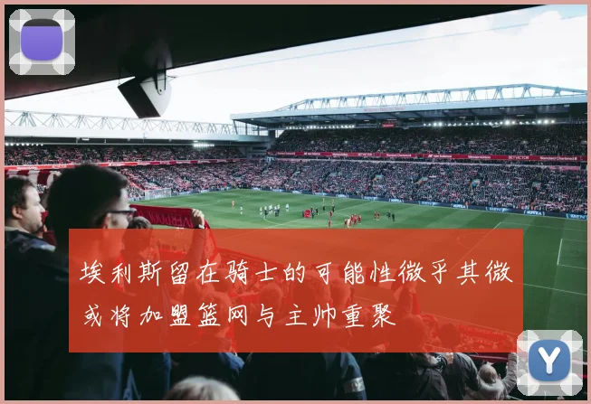 埃利斯留在骑士的可能性微乎其微或将加盟篮网与主帅重聚