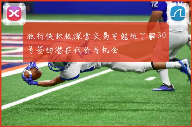 独行侠积极探索交易可能性了解30号签的潜在代价与机会