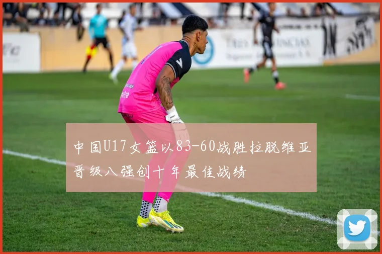 中国U17女篮以83-60战胜拉脱维亚晋级八强创十年最佳战绩