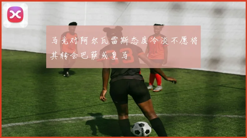 马竞对阿尔瓦雷斯态度冷淡不愿将其转会巴萨或皇马
