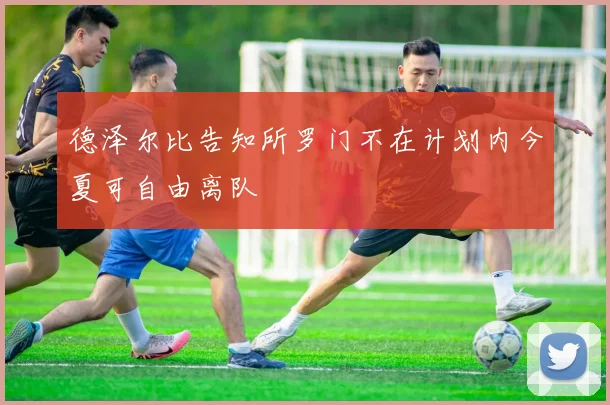 德泽尔比告知所罗门不在计划内今夏可自由离队