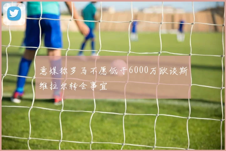 意媒称罗马不愿低于6000万欧谈斯维拉尔转会事宜
