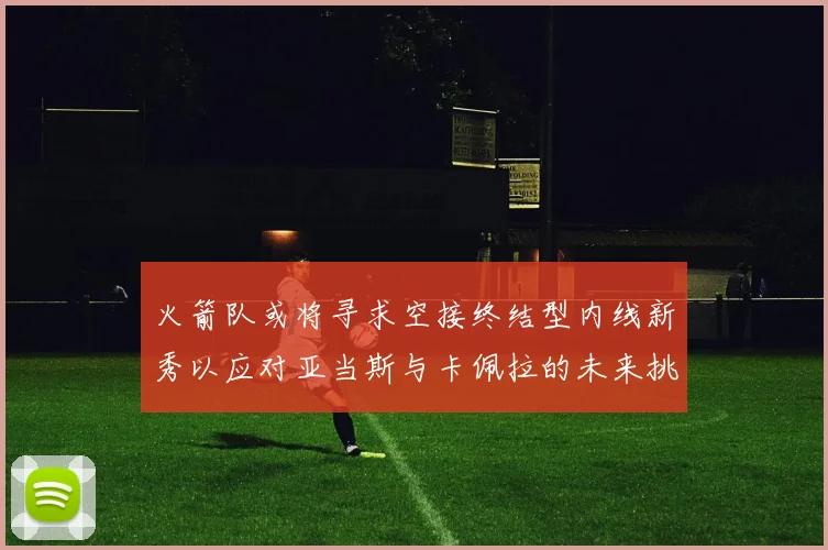火箭队或将寻求空接终结型内线新秀以应对亚当斯与卡佩拉的未来挑战