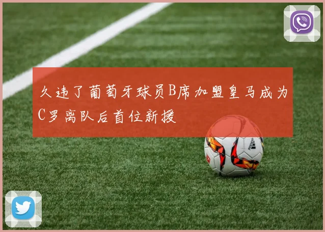 久违了葡萄牙球员B席加盟皇马成为C罗离队后首位新援