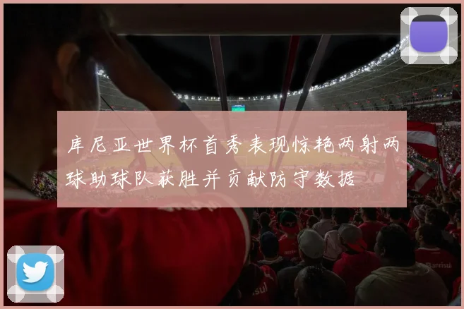 库尼亚世界杯首秀表现惊艳两射两球助球队获胜并贡献防守数据