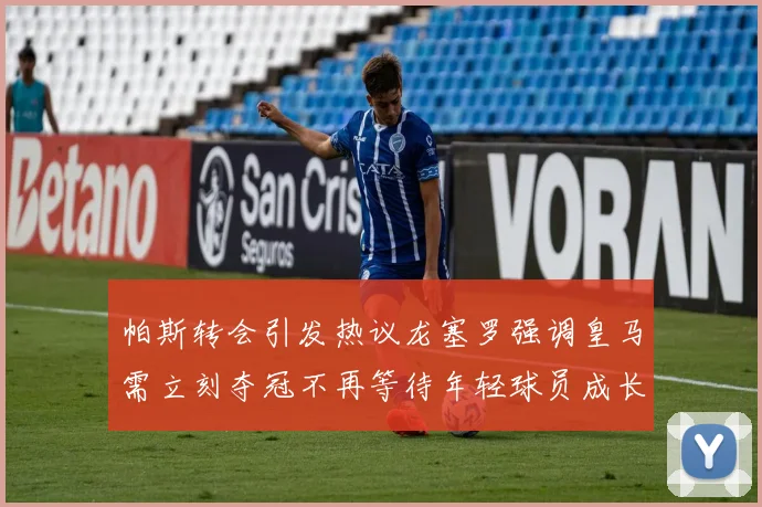 帕斯转会引发热议龙塞罗强调皇马需立刻夺冠不再等待年轻球员成长