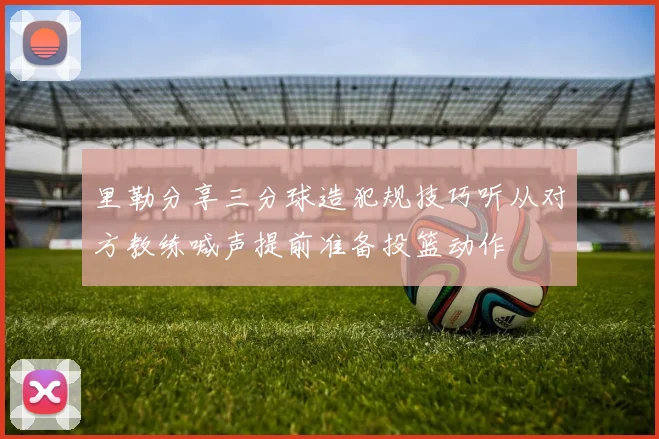 里勒分享三分球造犯规技巧听从对方教练喊声提前准备投篮动作