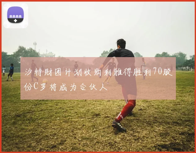 沙特财团计划收购利雅得胜利70股份C罗将成为合伙人